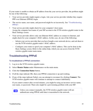 Page 35Troubleshooting31
If your router is unable to obtain an IP address from the your service provider, the problem might 
be one of the following:
• Your service provider might require a login. Ask your service provider whether they require 
PPP over Ethernet (PPPoE) login.
• The service name, user name, and password might be set incorrectly. See “Troubleshooting 
PPPoE”.
• Your service provider might check for your computer’s host name.
Assign the computer host name of your ISP account to the N750 wireless...