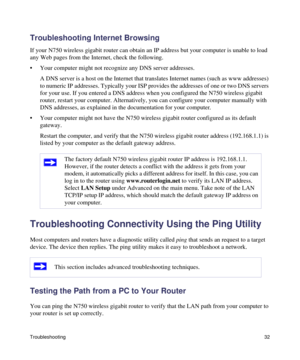 Page 36Troubleshooting32
Troubleshooting Internet Browsing
If your N750 wireless gigabit router can obtain an IP address but your computer is unable to load 
any Web pages from the Internet, check the following.
• Your computer might not recognize any DNS server addresses. 
A DNS server is a host on the Internet that translates Internet names (such as www addresses) 
to numeric IP addresses. Typically your ISP provides the addresses of one or two DNS servers 
for your use. If you entered a DNS address when you...
