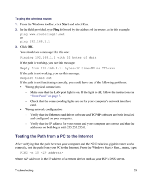 Page 37Troubleshooting33
To ping the wireless router:
1.
From the Windows toolbar, click Start and select Run.
2.In the field provided, type Ping followed by the address of the router, as in this example:
ping www.routerlogin.net
or
ping 192.168.1.1
3.Click OK.
You should see a message like this one:
Pinging 192.168.1.1 with 32 bytes of data
If the path is working, you see this message:
Reply from 192.168.1.1: bytes=32 time=NN ms TTL=xxx
If the path is not working, you see this message:
Request timed out
If the...