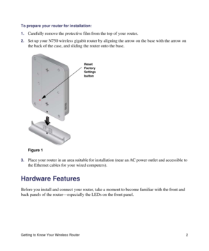 Page 6Getting to Know Your Wireless Router 2
To prepare your router for installation:
1.
Carefully remove the protective film from the top of your router.
2.Set up your N750 wireless gigabit router by aligning the arrow on the base with the arrow on 
the back of the case, and sliding the router onto the base.
3.Place your router in an area suitable for installation (near an AC power outlet and accessible to 
the Ethernet cables for your wired computers).
Hardware Features
Before you install and connect your...