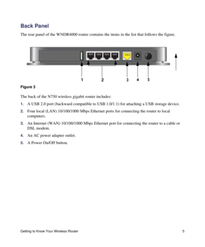 Page 9Getting to Know Your Wireless Router 5
Back Panel
The rear panel of the WNDR4000 router contains the items in the list that follows the figure.
The back of the N750 wireless gigabit router includes:
1.A USB 2.0 port (backward compatible to USB 1.0/1.1) for attaching a USB storage device.
2.Four local (LAN) 10/100/1000 Mbps Ethernet ports for connecting the router to local 
computers.
3.An Internet (WAN) 10/100/1000 Mbps Ethernet port for connecting the router to a cable or 
DSL modem.
4.An AC power...