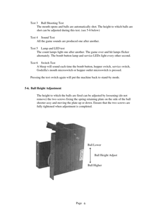 Page 6Page
Test 3 Ball Shooting Test
The mouth opens and balls are automatically shot. The height to which ba\
lls are 
shot can be adjusted during this test. (see 5-6  below)
Test 4 Sound Test All the game sounds are produced one after another.
Test 5 Lamp and LED test The count lamps light one after another. The game over and hit lamps fli\
cker
alternately. The bomb button lamp and service LEDs light every other sec\
ond.
Test 6 Switch Test A bleep will sound each time the bomb button, hopper switch,...