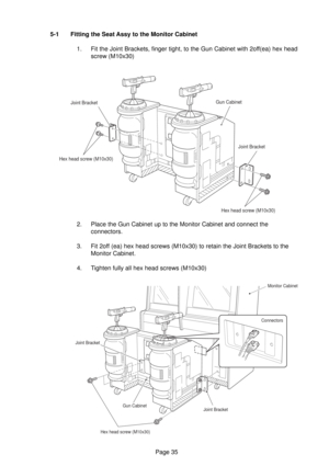 Page 35Page 35 5-1 Fitting the Seat Assy to the Monitor Cabinet
1. Fit the Joint Brackets, finger tight, to the Gun Cabinet with 2off(ea) hex head
screw (M10x30)
2. Place the Gun Cabinet up to the Monitor Cabinet and connect the
connectors.
3. Fit 2off (ea) hex head screws (M10x30) to retain the Joint Brackets to the
Monitor Cabinet.
4. Tighten fully all hex head screws (M10x30)
Joint Bracket
Gun CabinetJoint Bracket
Hex head screw (M10x30)
Hex head screw (M10x30)
  Joint BracketMonitor Cabinet
Connectors
Joint...