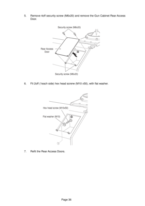 Page 36Page 36 5. Remove 4off security screw (M6x20) and remove the Gun Cabinet Rear Access
Door.
6. Fit 2off (1each side) hex head screrw (M10 x50), with flat washer.
7. Refit the Rear Access Doors.
Security screw (M6x20)
Rear Access
Door
Security screw (M6x20)
Hex head screw (M10x50)
Flat washer (M10) 