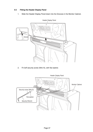 Page 37Page 37 5-2 Fitting the Header Display Panel
1. Slide the Header Display Panel down into the Grooves in the Monitor Cabinet.
2. Fit 3off security screw (M4x15), with flat washer.
GrooveHeader Display Panel
Header Display Panel
Monitor Cabinet
Security Wrench
Security screw (M4x15)
Flat washer 