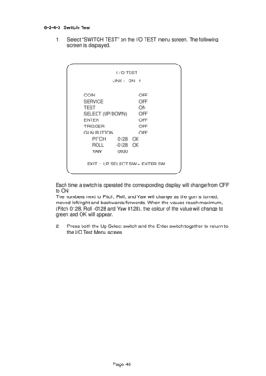 Page 48Page 48 6-2-4-3 Switch Test
1. Select “SWITCH TEST” on the I/O TEST menu screen. The following
screen is displayed.
  I / O TEST
  LINK :   ON   1
 COIN  OFF
 SERVICE  OFF
 TEST  ON
 SELECT (UP/DOWN)  OFF
 ENTER  OFF
 TRIGGER  OFF
 GUN BUTTON  OFF
 PITCH 0128 OK
 ROLL -0128 OK
 YAW 0000
  EXIT  :  UP SELECT SW + ENTER SW
Each time a switch is operated the corresponding display will change from OFF
to ON
The numbers next to Pitch, Roll, and Yaw will change as the gun is turned,
moved left/right and...