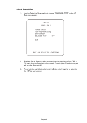 Page 49Page 49 6-2-4-4 Solenoid Test
1. Use the Select Up/Down switch to choose “SOLENOID TEST” on the I/O
Test menu screen.
2. The Gun Recoil Solenoid will operate and the display change from OFF to
ON each time the Enter button is pressed. Operating the Enter button again
will turn the Solenoid Off.
3. Press both the Up Select switch and the Enter switch together to return to
the I/O Test Menu screen
  I / O TEST
  LINK :   ON   1
  I/O PCB CHECK
 HOW TO [IF INITIALIZE]
 SWITCH TEST
 SOLENOID TEST OFF
 EXIT...