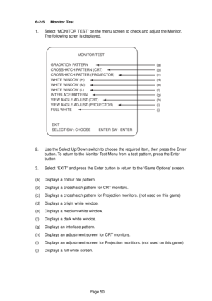 Page 50Page 50 6-2-5 Monitor Test
1. Select “MONITOR TEST” on the menu screen to check and adjust the Monitor.
The following scren is displayed.
2. Use the Select Up/Down switch to choose the required item, then press the Enter
button. To return to the Monitor Test Menu from a test pattern, press the Enter
button
3. Select “EXIT” and press the Enter button to return to the ‘Game Options’ screen.
(a) Displays a colour bar pattern.
(b) Displays a crosshatch pattern for CRT monitors.
(c) Displays a crosshatch...