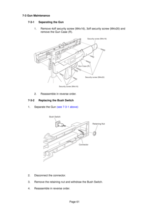 Page 61Page 61
7-3 Gun Maintenance
7-3-1 Separating the Gun 1. Remove 4off security screw (M4x16), 3off security screw (M4x20) and remove the Gun Case (R).
2. Reassemble in reverse order.
7-3-2 Replacing the Bush Switch
1.  Separate the Gun (see 7-3-1 above)
2. Disconnect the connector.
3. Remove the retaining nut and withdraw the Bush Switch.
4. Reassemble in reverse order.
Security screw (M4x16)
Security screw (M4x20)
Security screw (M4x16) Gun Case (R)
Bush Switch
Retaining Nut
Connector 