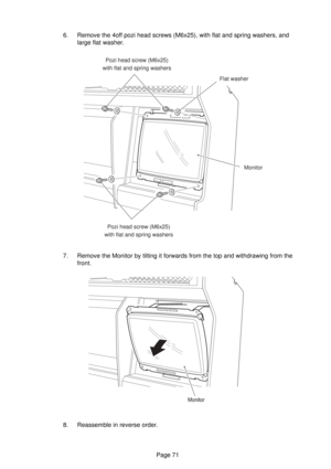 Page 71Page 71 6. Remove the 4off pozi head screws (M6x25), with flat and spring washers, and
large flat washer.
7. Remove the Monitor by tilting it forwards from the top and withdrawing from the
front.
8. Reassemble in reverse order.
Pozi head screw (M6x25)
with flat and spring washers
Flat washer
Monito
r
Pozi head screw (M6x25)
with flat and spring washers 