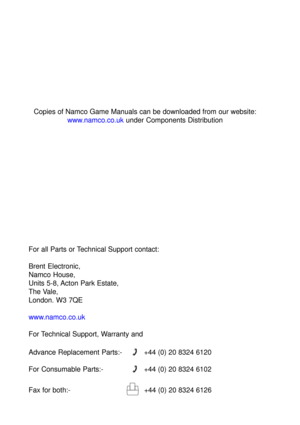 Page 90For all Parts or Technical Support contact:
Brent Electronic,
Namco House,
Units 5-8, Acton Park Estate,
The Vale,
London. W3 7QE
www.namco.co.uk
For Technical Support, Warranty and
Advance Replacement Parts:-
+44 (0) 20 8324 6120
For Consumable Parts:-
+44 (0) 20 8324 6102
Fax for both:-
  +44 (0) 20 8324 6126
Copies of Namco Game Manuals can be downloaded from our website:
www.namco.co.uk under Components Distribution 
