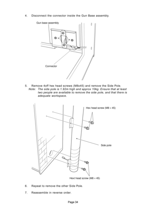 Page 34 4. Disconnect the connector inside the Gun Base assembly.
5. Remove 4off hex head screws (M8x45) and remove the Side Pole.
Note: The side pole is 1.92m high and approx 10kg. Ensure that at least
two people are available to remove the side pole, and that there is
adequate  workspace.
6. Repeat to remove the other Side Pole.
7. Reassemble in reverse order.
Gun base assembly
Connector
Hex head screw (M8 × 45)
Hext head screw (M8 × 45)Side pole 