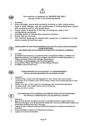 Page 36

DIESES GERÄT IST NUR FÜR DIE GEWERBLICHE AUFSTELLUNG IN GESCHLOSSENEN
RÄUMEN BESTIMMT.
DAS GERÄT DARF AN FOLGENDEN PLÄTZEN NICHT AUFGESTELLT WERDEN
1. Im Freien.
2. In direktem Sonnenschein, an extrem feuchten und staubigen Plätzen, an Plätzen mit
Wasseranschlüssen und möglichen Leckagen, nahe Klima- und Heizungsanlagen, an
Plätzen mit extrem hohen oder niedrigen Temperaturen.
3. In der Nähe von Notausgängen oder Feuerlöschgeräten.
4. An unstabilen Plätzen oder Plätzen mit übermäßiger...