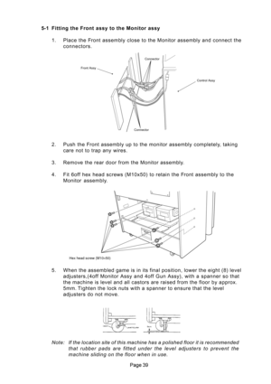 Page 39 2. Push the Front assembly up to the monitor assembly completely, taking
care not to trap any wires.
3. Remove the rear door from the Monitor assembly.
4. Fit 6off hex head screws (M10x50) to retain the Front assembly to the
Monitor  assembly.
Hex head screw (M10×50)
5-1 Fitting the Front assy to the Monitor assy
1. Place the Front assembly close to the Monitor assembly and connect the
connectors.
Connector
ConnectorControl Assy Front Assy
5. When the assembled game is in its final position,...