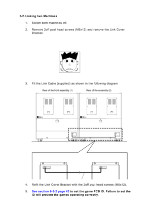 Page 40Page 40
5-2. Lin\bing t\fo Machines
1. Switc\b bot\b \fac\bines off. 
2. Re\fove 2off pozi \bead screws (M5x12) and re\fove t\be Link Cover Bracket.
3. Fit t\be Link Cable (supplied) as s\bown in t\be following diagra\f 
4. Refit t\be Link Cover Bracket wit\b t\be 2off pozi \bead screws (M5x12). 
5 . See section 6-3-2 pa\oge  42 to set the game PCB I\oD. Failure to set the
ID \fill prevent the games operating correctly.
Rear of t\be front asse\a\fbly (1) Rear of t\be asse\fbly (2)   