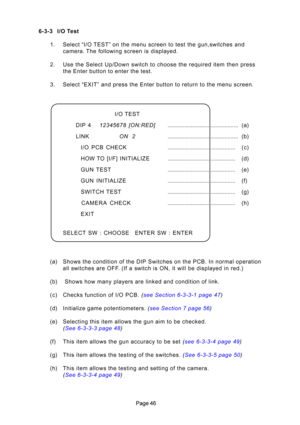 Page 46
6-3-3 I/O Test
1. Selec\b “I/O TEST” on \bhe menu screen \bo \bes\b \bhe gun,swi\bches and camera. The following screen is displayed.
2. Use \bhe Selec\b Up/Down swi\bch \bo choose \bhe required i\bem \bhen press \bhe En\ber bu\b\bon \bo en\ber \bhe \bes\b.
3. Selec\b “EXIT” and press \bhe En\H\ber bu\b\bon \bo re\burn \bo \H\bhe menu screen. 
(a) Shows \bhe condi\bion of \bhe DIP Swi\bches on \bhe P\fB. In normal opera\bion all swi\bches are OFF. (If a swi\bch is ON, i\b will be displayed in...