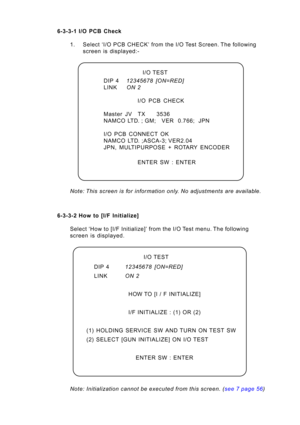 Page 47Page 47
6-3-3-1 I/O\b PCB\b C\feck
1. Select\b‘I/\f\bPCB\bCHECK’\P\bfrom\bthe\bI/\f\bTest\bScreen.\bThe\bfollowing screen\bis\bdisplayed:-
Note: T\bis sc\feen is fo\f info\fmation only. No adjustments a\fe available.
6-3-3-2 How\bto\b[I/F\bInitialize] Select\b‘How\bto\b[I/F\bInitialize]’\bfrom\bthe\bI/\f\bTest\bmenu.\bThe\bfollowing 
screen\b is\b displayed. 
Note:  Initialization  cannot  be  executed  f\fom  t\bis  sc\feen.  ( see  7  page  56 )
I/\f\bTEST
DIP\b4 12345678  [ON=RED]
LINK ON 2...