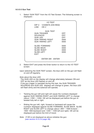 Page 48I/O TEST
DIP 4 12345678\b [ON=RED]
LINK ON\b2
GUN  TEST
GUN  TRIGGER OFF 
SOLENOID OFF
GUN  LED OFF
GUN YAWING  RIGHT 0000
GUN YAWING  LEFT 0000
SLIDE  FORWARD 0000
SLIDE  BA\fK 0000
SLIDE  RIGHT 0000
SLIDE LEFT 0000
EXIT
ENTER SW : ENTER
6-3-3-3 Gun Test
1. Selec\b ‘GUN TEST’ from \bhe I/O Tes\b Screen. The following screen isdisplayed:-
2. Selec\b EXIT and press \bhe En\b\Her bu\b\bon \bo re\burn \bo \bhe I/O TEST screen.
Upon selec\bing \bhe GUN TEST screen, \bhe blue LED on \bhe gun will flash...