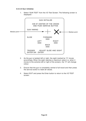 Page 49 6-3-3-4 Gun  Initialize
1. Select ‘GUN TEST’ from the I/O Test Screen. The following screen is
displayed:-
2. As the gun is twisted left or right, the sight marked by “X” moves
accordingly. When the sight reaches a maximum value (i.e. when it
moves to the extreme left or right of the screen), the “X” will change
colour.
3. Ensure that the gun is completely central of all travel and then press
the service button to reset all values.
4. Select EXIT and press the Enter button to return to the I/O...