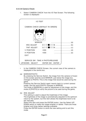 Page 51
 6-3-3-6 Camera Check
1. Select ‘CAMERA CHECK’ from the I/O Test Screen. The following
screen is displayed:-
In the CAMERA CHECK Screen, the current view of the camera is
displayed in the centre box.
(a) MIRROR/PHOTO
By pressing the Service Switch, the image from the camera is frozen
on the screen and the word MIRROR, just below the image box,
changes to PHOTO. This is the image that would be used during the
game.
Pressing the Service Switch again rever ts back to current camera
image, and the...