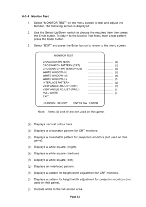 Page 53 6-3-4 Monitor Test
1. Select “MONITOR TEST” on the menu screen to test and adjust the
Monitor. The following screen is displayed.
2. Use the Select Up/Down switch to choose the required item then press
the Enter button. To return to the Monitor Test Menu from a test pattern
press the Enter button.
3. Select “EXIT” and press the Enter button to return to the menu screen.
Note:   Items (c) and (i) are not used on this game.
MONITOR TEST
GRADATION PATTERN..................................... (a)...