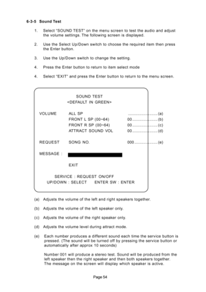 Page 54 6-3-5 Sound Test
1. Select “SOUND TEST” on the menu screen to test the audio and adjust
the volume settings. The following screen is displayed.
2. Use the Select Up/Down switch to choose the required item then press
the Enter button.
3. Use the Up/Down switch to change the setting.
4. Press the Enter button to return to item select mode
4. Select “EXIT” and press the Enter button to return to the menu screen.
SOUND  TEST

VOLUMEALL SP............................ (a)
FRONT L SP (00~64)...