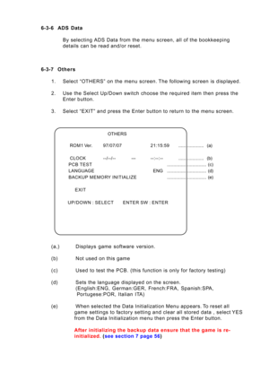 Page 55Page 55 6-3-6 ADS  Data
By selecting ADS Data from the menu screen, all of the bookkeeping
details can be read and/or reset.
6-3-7Others
1. Select “OTHERS” on the menu screen. The following screen is displayed.
2. Use the Select Up/Down switch choose the required item then press the
Enter button.
3. Select “EXIT” and press the Enter button to return to the menu screen.
(a,) Displays  game  software  version.
(b) Not used on this game
(c) Used to test the PCB. (this function is only for factory testing)...
