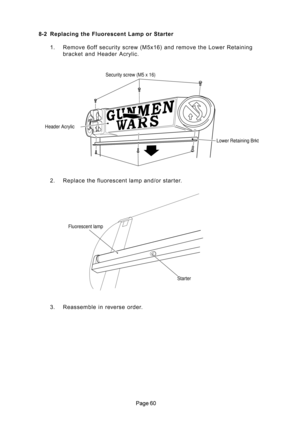 Page 60
	 8-2 Replacing the Fluorescent Lamp or Starter
1. Remove 6off security screw (M5x16) and remove the Lower Retaining
bracket  and  Header  Acrylic.
2. Replace the fluorescent lamp and/or starter.
3. Reassemble in reverse order.
Security screw (M5 x 16)
Lower Retaining Brkt Header Acrylic
Fluorescent lamp
Starter 