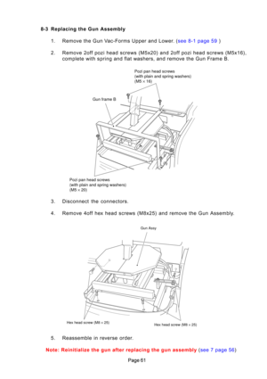 Page 61

8-3 Replacing the Gun Assembly
1. Remo ve  \bhe  Gun  V ac- Forms  Upper  and  L owe r.  ( see  8-1  page  59  )
2. Remove 2off pozi head screws (M5x20) and 2off pozi head screws (M5x16), comple\be wi\bh spring and fla\b washers, and remove \bhe Gun Frame B.
3. Disconnec\b  \bhe  connec\bors. 
4. Remove 4off hex head screws (M8x25) and remove \bhe Gun Assembly. 
5. Reassemble in reverse order.
êfote: Reinitialize the gun aêWfter replacing the gun assemblêWy  ( see 7 page  56)
Pozi pan head screws...