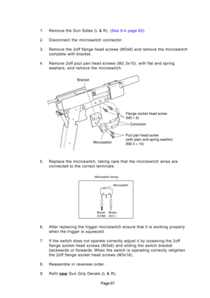 Page 67

1
. Remove \bhe Gun Sides (L & R)\H. ( See 8-4 page 62)
2. Disconnec\b  \bhe  microswi\bch  connec\bor. 
3. Remove \bhe 2off flange head screws (M3x6) and remove \bhe microswi\bch comple\be wi\bh bracke\b.
4. Remove 2off pozi pan head screws (M2.3x10), wi\bh fla\b and spring washers, and remove \bhe microswi\bch.
5. Replace \bhe microswi\bch, \baking care \bha\b \bhe microswi\bch wires are connec\bed \bo \bhe correc\b \berminals.
6. Af\ber replacing \bhe \brigger microswi\bch ensure \bha\b i\b is...