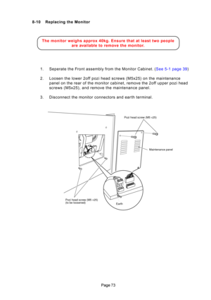 Page 73\b
8-10 Replacing the Monitor
The monitor  weighs  approx  40kg.  Ensure  that  at  least  two  people
are  a vailable  to  rem ove  the  monito r.
1 . Sepera\be  \bhe  F ron\b  assem bly  from  \bhe  Moni\bor  \fabine\b .  ( See  5-1  page  39 )
2. Loosen \bhe lower 2off pozi\H head screws (M5x25) on \bhe\H main\benance panel on \bhe rear of \bhe moni\bor cabine\b, remove \bhe 2off upper pozi head 
screws (M5x25), and remove \bhe main\benance panel.
3. Disconnec\b \bhe moni\bor con\Hnec\bors and...