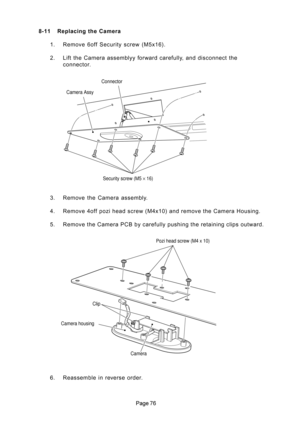 Page 76
 8-11 Replacing the Camera
1. Remove 6off Security screw (M5x16).
2. Lift the Camera assemblyy forward carefully, and disconnect the
connector.
3. Remove  the  Camera  assembly.
4. Remove 4off pozi head screw (M4x10) and remove the Camera Housing.
5. Remove the Camera PCB by carefully pushing the retaining clips outward.
6. Reassemble in reverse order.
Camera Assy
Security screw (M5 × 16) Connector
Pozi head screw (M4 x 10)
Clip
Camera Camera housing 