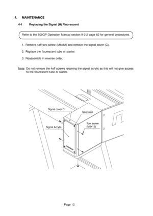 Page 12Page 12
Torx screw
(M5x12) Signal cover C
Signal AcrylicSee Note
4. MAINTENANCE
4-1 Replacing the Signal (H) Fluorescent
Refer to the 500GP Operation Manual section 9-2-2 page 82 for general procedures.
1. Remove 4off torx screw (M5x12) and remove the signal cover (C).
2. Replace the fluorescent tube or starter.
3. Reassemble in reverse order.
Note: Do not remove the 4off screws retaining the signal acrylic as this will not give access
to the flourescent tube or starter. 