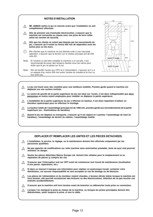Page 13Page 13
NOTES D’INSTALLATION
NE JAMAIS mettre le jeu en marche avant que l’installation ne soit
complétement effectuée.
Afin de prévenir une éventuelle électrocution, s’assurer que la
machine est connectée au réseau avec une prise de terre reliée
selon les normes de sécurité.
Afin que les clients ne soient pas blessés par les mouvements du
jeu, s’assurer qu’il existe au moins 500 mm de séparation aves les
autres jeux ou les murs.
Afin d’éviter que la machine ne soit abimée suite à une mauvaise
opération,...