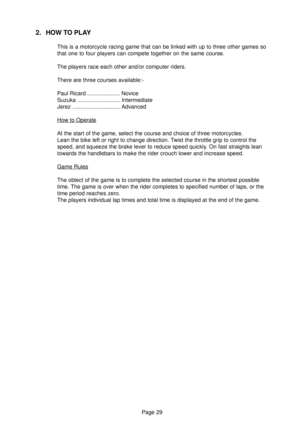 Page 29Page 29
2. HOW TO PLAY
This is a motorcycle racing game that can be linked with up to three other games so
that one to four players can compete together on the same course.
The players race each other and/or computer riders.
There are three courses available:-
Paul Ricard ...................... Novice
Suzuka ............................ Intermediate
Jerez ............................... Advanced
How to Operate
At the start of the game, select the course and choice of three motorcycles.
Lean the bike left...