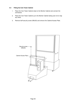 Page 36Page 36 5-2 Fitting the Coin Tower Cabinet
1. Place the Coin Tower Cabinet close to the Monitor Cabinet and connect the
connectors.
2. Place the Coin Tower Cabinet up to the Monitor Cabinet taking care not to trap
any wires.
3. Remove 6off security screw (M5x25) and remove the Cabinet Access Plate.
Security screw
(M5x25)
Cabinet Access Plate 
