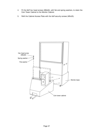 Page 37Page 37 4. Fit the 8off hex head screws (M8x60), with flat and spring washers, to retain the
Coin Tower Cabinet to the Monitor Cabinet.
5. Refit the Cabinet Access Plate with the 6off security screws (M5x25).
Hex head screw
(M8x60)
Spring washer
Flat washer
Monitor base
Coin tower cabinet 