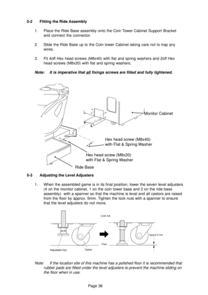 Page 38Page 38 5-3 Adjusting the Level Adjusters
1. When the assembled game is in its final position, lower the seven level adjusters
(4 on the monitor cabinet, 1 on the coin tower base and 2 on the ride base
assembly)  with a spanner so that the machine is level and all castors are raised
from the floor by approx. 5mm. Tighten the lock nuts with a spanner to ensure
that the level adjusters do not move.
Note: If the location site of this machine has a polished floor it is recommended that
rubber pads are fitted...
