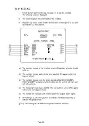 Page 46Page 46 6-3-3-1 Switch Test
1. Select “Switch Test” from the I/O menu screen to test the switches.
The following screen is displayed.
2. The screen displays the current state of the switches.
3. Press the Up Select switch and the Enter button at the together to exit and
return to the I/O menu screen.
(a) The numbers change as the throttle is turned. OK appears when the throttle
is full on.
(b) The numbers change  as the brake lever is pulled. OK appears when the
brake is fully on.
(c) The numbers change...