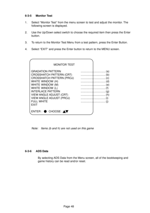 Page 48Page 48 6-3-5 Monitor Test
1. Select “Monitor Test” from the menu screen to test and adjust the monitor. The
following screen is displayed.
2. Use the Up/Down select switch to choose the required item then press the Enter
button.
3. To return to the Monitor Test Menu from a test pattern, press the Enter Button.
4. Select “EXIT” and press the Enter button to return to the MENU screen.
MONITOR TEST
GRADATION PATTERN ................................ (a)
CROSSHATCH PATTERN (CRT)...