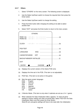 Page 49Page 49 6-3-7 Others
1. Select “OTHERS” on the menu screen. The following screen is displayed.
2. Use the Select Up/Down switch to choose the required item then press the
Enter button.
3. Use the Select Up/Down switch to change the setting.
4. Press the Enter button after changing the setting to be able to select
another item
5. Select “EXIT” and press the Enter button to return to the menu screen.
OTHERS
ROM1.Ver. - - / - - / - - - - -  - - : - - : - - ............................... (a)
ROM2.Ver. - - /...
