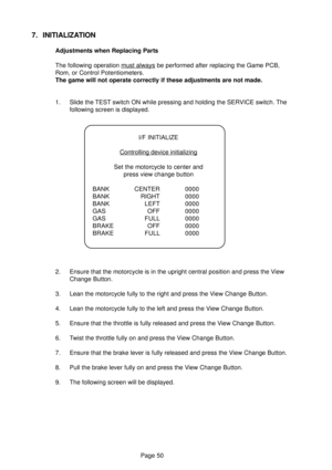 Page 50Page 50
7. INITIALIZATION
Adjustments when Replacing Parts
The following operation 
must always be performed after replacing the Game PCB,
Rom, or Control Potentiometers.
The game will not operate correctly if these adjustments are not made.
1. Slide the TEST switch ON while pressing and holding the SERVICE switch. The
following screen is displayed.
2. Ensure that the motorcycle is in the upright central position and press the View
Change Button.
3. Lean the motorcycle fully to the right and press the...