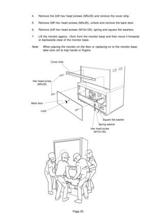 Page 55Page 55 4. Remove the 2off hex head screws (M5x35) and remove the cover strip.
5. Remove 20ff hex head screws (M5x35), unlock and remove the back door.
6. Remove 2off hex head screws (M10x130), spring and square flat washers.
7. Lift the monitor approx. 10cm from the monitor base and then move it forwards
or backwards clear of the monitor base.
Note: When placing the monitor on the floor or replacing on to the monitor base,
take care not to trap hands or fingers.
Cover strip
Hex head screw
(M5x35)
Back...
