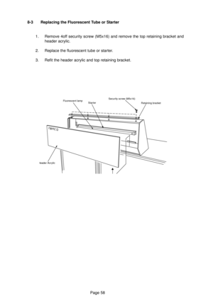 Page 58Page 58 8-3 Replacing the Fluorescent Tube or Starter
1. Remove 4off security screw (M5x16) and remove the top retaining bracket and
header acrylic.
2. Replace the fluorescent tube or starter.
3. Refit the header acrylic and top retaining bracket.
Fluorescent lamp
StarterSecurity screw (M5x16)
Retaining bracket
Header Acrylic 