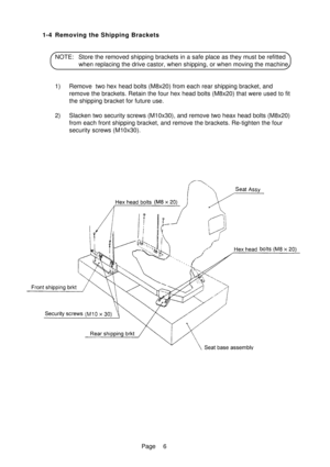 Page 11Page 1-4 Removing the Shipping Brackets
NOTE: Store the removed shipping brackets in a safe place as they must be refitted
when replacing the drive castor, when shipping, or when moving the machine.
1) Remove  two hex head bolts (M8x20) from each rear shipping bracket, and
remove the brackets. Retain the four hex head bolts (M8x20) that were used to fit
the shipping bracket for future use.
2) Slacken two security screws (M10x30), and remove two heax head bolts (M8x20)
from each front shipping bracket,...