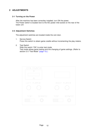 Page 17Page
2 ADJUSTMENTS
2-1 Turning on the PowerAfter the machine has been correctley installed, turn ON the power. 
The Power switch is located next to the IEC power inlet socket on the re\
ar of the
tower unit
2-2 Adjustment Switches The adjustment switches are located inside the coin door. 
1. Service Switch Press this switch to obtain game credits without incrementing the play m\
eters.
2. Test Switch Slide this switch “ON” to enter test mode. 
Test mode allows game testing and the changing of game...