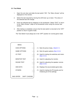Page 18Page
2-3 Test Mode
1. Open the coin door and slide the test switch “ON”. The “Menu Sc\
reen” will be displayed on the monitor.
2. Select the test required by moving the shift lever up or down. The colou\
r of the selected test will change.
3. Enter the selected test by stepping on the accelerator. Select “EXIT”\
 to return to the “Menu Screen” (step on the accelerator when using the moni\
tor test 
screen).
4. After testing is completed, ensure that the test switch is returned to t\
he “OFF” position to...