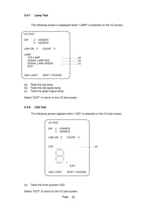 Page 25Page 2-3-7 Lamp Test
The following screen is displayed when “LAMP” is selected on the I/O screen.
I/O TEST
DIP 2 12345678
3 12345678
LINK ON 2 COUNT 0
LAMP
TOP LAMP ........................ (a)
SIGNAL LAMP RED ........................ (b)
SIGNAL LAMP GREEN ........................ (c)
EXIT
GAS: LIGHT SHIFT: CHOOSE
(a) Tests the top lamp.
(b) Tests the red signal lamp.
(c) Tests the green signal lamp.
Select “EXIT” to return to the I/O test screen.
2-3-8 LED Test
The following screen appears when “LED” is...