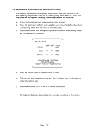 Page 27Page 2-4 Adjustments When Replacing Parts (Initialization)
The following adjustments should always be performed after initial installation and
after replacing the game PC board, ROM, Steering Assy, Pedal Assy, or Control Pots.
The game will not operate correctly if these adjustments are not made.
a) Ensure that accelerator and brake pedals are fully returned.
b) Place the steering wheel to it’s centre position and remove hands from the wheel
(
The steering wheel does not return to centre by itself.)
c)...