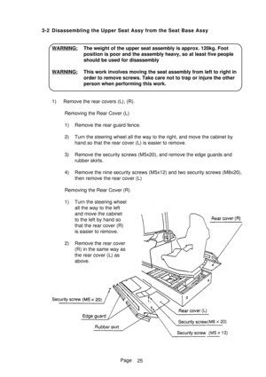Page 30Page
25 3-2 Disassembling the Upper Seat Assy from the Seat Base Assy
WARNING: The weight of the upper seat assembly is approx. 120kg. Foot
position is poor and the assembly heavy, so at least five people
should be used for disassembly
WARNING: This work involves moving the seat assembly from left to right in
order to remove screws. Take care not to trap or injure the other
person when performing this work.
1) Remove the rear covers (L), (R).
Removing the Rear Cover (L)
1) Remove the rear guard fence.
2)...